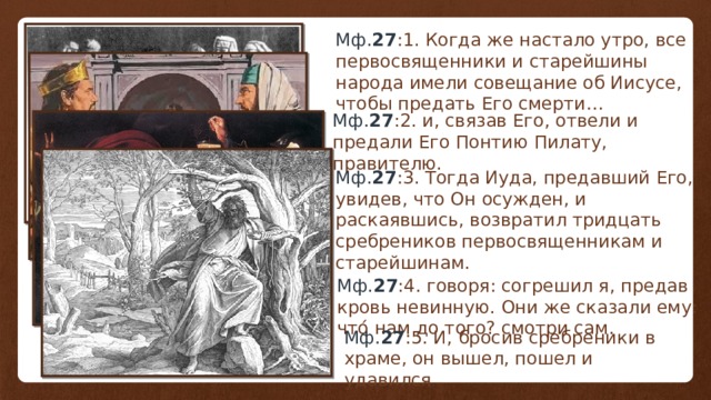 Мф. 27 :1 . Когда же настало утро, все первосвященники и старейшины народа имели совещание об Иисусе, чтобы предать Его смерти… Мф. 27 :2 . и, связав Его, отвели и предали Его Понтию Пилату, правителю. Мф. 27 :3 . Тогда Иуда, предавший Его, увидев, что Он осужден, и раскаявшись, возвратил тридцать сребреников первосвященникам и старейшинам. Мф. 27 :4 . говоря: согрешил я, предав кровь невинную. Они же сказали ему: что́ нам до того? смотри сам . Мф. 27 :5 . И, бросив сребреники в храме, он вышел, пошел и удавился . 