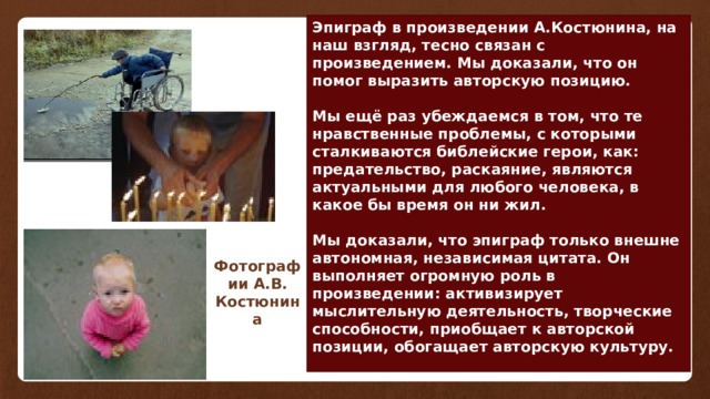 Эпиграф в произведении А.Костюнина, на наш взгляд, тесно связан с произведением. Мы доказали, что он помог выразить авторскую позицию.  Мы ещё раз убеждаемся в том, что те нравственные проблемы, с которыми сталкиваются библейские герои, как: предательство, раскаяние, являются актуальными для любого человека, в какое бы время он ни жил.  Мы доказали, что эпиграф только внешне автономная, независимая цитата. Он выполняет огромную роль в произведении: активизирует мыслительную деятельность, творческие способности, приобщает к авторской позиции, обогащает авторскую культуру. Фотографии А.В. Костюнина 