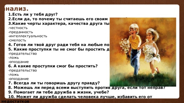 Анкета «Роль друга в жизни человека» и её анализ. 1.Есть ли у тебя друг? 2.Если да, то почему ты считаешь его своим другом? 3.Какие черты характера, качества друга ты больше всего ценишь? -честность -преданность -интеллектуальность -смелость 4. Готов ли твой друг ради тебя на любые поступки? 5. Какие проступки ты не смог бы простить другу? -предательство -ложь -опоздание 6. А какие проступки смог бы простить? -предательство -ложь -опоздание 7. Всегда ли ты говоришь другу правду? 8. Можешь ли перед всеми выступить против друга, если тот неправ? 9. Помогает ли тебе дружба в жизни, учебе? 10. Может ли дружба сделать человека лучше, избавить его от недостатков 