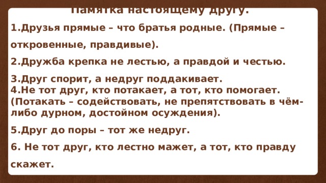  Памятка настоящему другу. 1.Друзья прямые – что братья родные. (Прямые –откровенные, правдивые). 2.Дружба крепка не лестью, а правдой и честью. 3.Друг спорит, а недруг поддакивает. 4.Не тот друг, кто потакает, а тот, кто помогает. (Потакать – содействовать, не препятствовать в чём-либо дурном, достойном осуждения). 5.Друг до поры – тот же недруг. 6. Не тот друг, кто лестно мажет, а тот, кто правду скажет. 