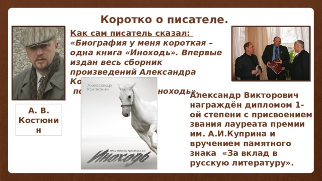 . Как сам писатель сказал: Коротко о писателе. Как сам писатель сказал: «Биография у меня короткая – одна книга «Иноходь». Впервые издан весь сборник произведений Александра Костюнина  под названием «Иноходь». Александр Викторович награждён дипломом 1-ой степени с присвоением звания лауреата премии им. А.И.Куприна и вручением памятного знака «За вклад в русскую литературу». А. В. Костюнин 
