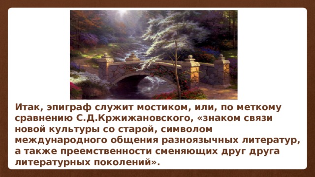 Итак, эпиграф служит мостиком, или, по меткому сравнению С.Д.Кржижановского, «знаком связи новой культуры со старой, символом международного общения разноязычных литератур, а также преемственности сменяющих друг друга литературных поколений». 