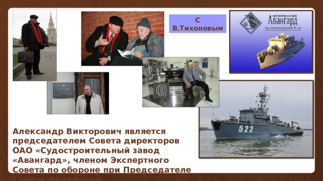 С В.Тихоновым Александр Викторович является председателем Совета директоров ОАО «Судостроительный завод «Авангард», членом Экспертного Совета по обороне при Председателе Совета Федерации. 