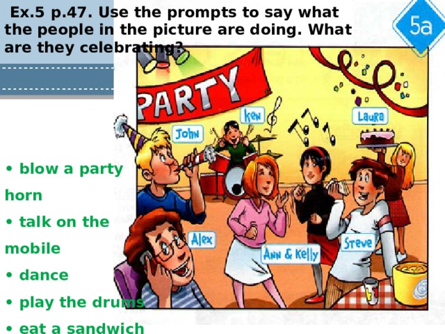 Ex.5 p.47. Use the prompts to say what the people in the picture are doing. What are they celebrating? • blow a party horn • talk on the mobile • dance • play the drums • eat a sandwich • bring a cake 