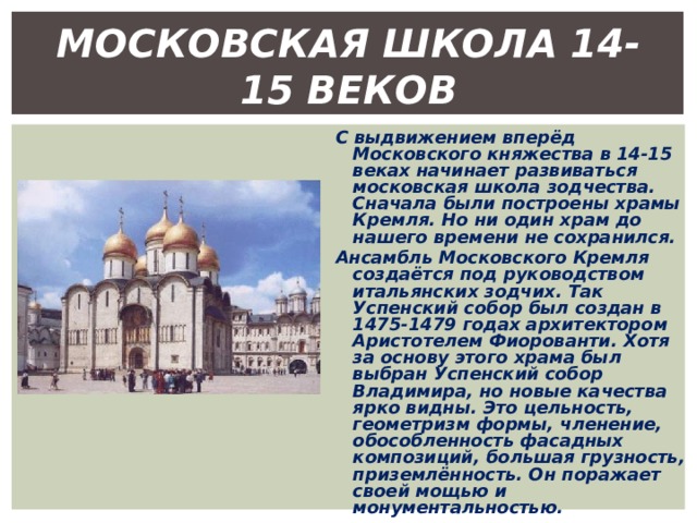 МОСКОВСКАЯ ШКОЛА 14-15 ВЕКОВ С выдвижением вперёд Московского княжества в 14-15 веках начинает развиваться московская школа зодчества. Сначала были построены храмы Кремля. Но ни один храм до нашего времени не сохранился. Ансамбль Московского Кремля создаётся под руководством итальянских зодчих. Так Успенский собор был создан в 1475-1479 годах архитектором Аристотелем Фиорованти. Хотя за основу этого храма был выбран Успенский собор Владимира, но новые качества ярко видны. Это цельность, геометризм формы, членение, обособленность фасадных композиций, большая грузность, приземлённость. Он поражает своей мощью и монументальностью. 