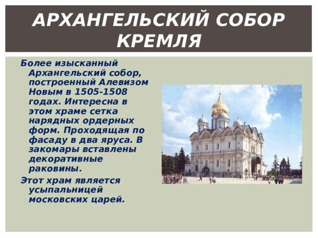АРХАНГЕЛЬСКИЙ СОБОР КРЕМЛЯ Более изысканный Архангельский собор, построенный Алевизом Новым в 1505-1508 годах. Интересна в этом храме сетка нарядных ордерных форм. Проходящая по фасаду в два яруса. В закомары вставлены декоративные раковины. Этот храм является усыпальницей московских царей. 