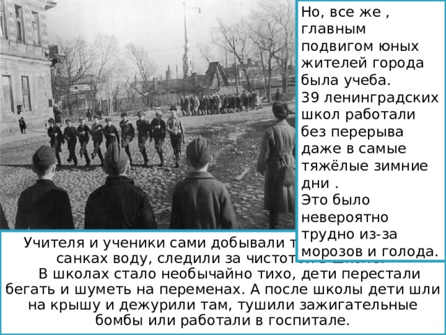 Но, все же , главным подвигом юных жителей города была учеба. 39 ленинградских школ работали без перерыва даже в самые тяжёлые зимние дни . Это было невероятно трудно из-за морозов и голода.  Учителя и ученики сами добывали топливо, возили на санках воду, следили за чистотой в школе.  В школах стало необычайно тихо, дети перестали бегать и шуметь на переменах. А после школы дети шли на крышу и дежурили там, тушили зажигательные бомбы или работали в госпитале. 