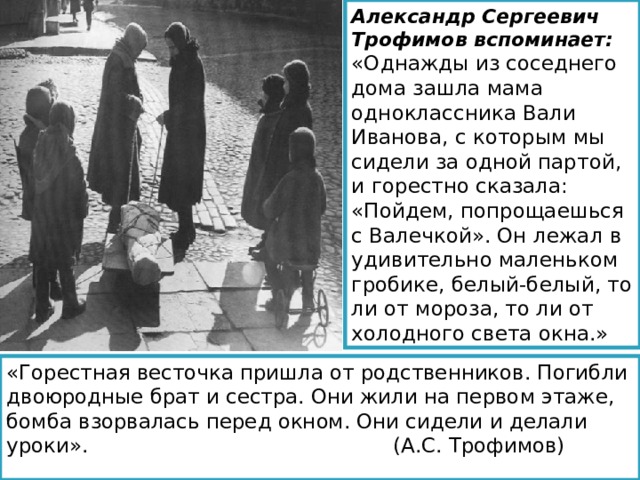 Александр Сергеевич Трофимов вспоминает: «Однажды из соседнего дома зашла мама одноклассника Вали Иванова, с которым мы сидели за одной партой, и горестно сказала: «Пойдем, попрощаешься с Валечкой». Он лежал в удивительно маленьком гробике, белый-белый, то ли от мороза, то ли от холодного света окна.» «Горестная весточка пришла от родственников. Погибли двоюродные брат и сестра. Они жили на первом этаже, бомба взорвалась перед окном. Они сидели и делали уроки». (А.С. Трофимов) 