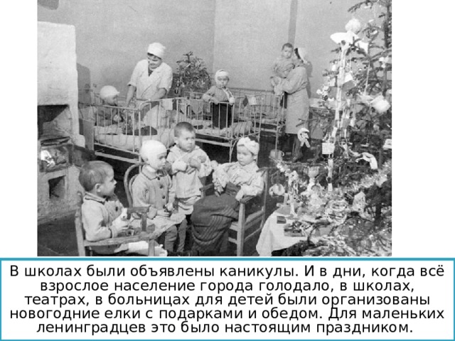 В школах были объявлены каникулы. И в дни, когда всё взрослое население города голодало, в школах, театрах, в больницах для детей были организованы новогодние елки с подарками и обедом. Для маленьких ленинградцев это было настоящим праздником.  