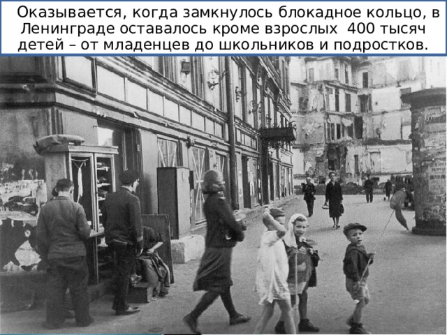 Оказывается, к огда замкнулось блокадное кольцо, в Ленинграде оставалось кроме взрослых 400 тысяч детей – от младенцев до школьников и подростков. 