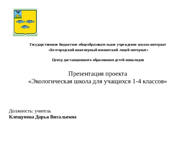 Государственное бюджетное общеобразовательное учреждение школа-интернат  «Белгородский инженерный юношеский лицей-интернат»  Центр дистанционного образования детей-инвалидов Презентация проекта  «Экологическая школа для учащихся 1-4 классов» Титульный слайд Должность: учитель Клещунова Дарья Витальевна  