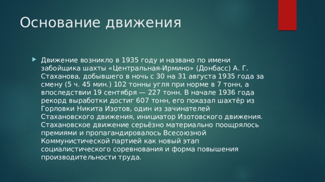 Основание движения Движение возникло в 1935 году и названо по имени забойщика шахты «Центральная-Ирмино» (Донбасс) А. Г. Стаханова, добывшего в ночь с 30 на 31 августа 1935 года за смену (5 ч. 45 мин.) 102 тонны угля при норме в 7 тонн, а впоследствии 19 сентября — 227 тонн. В начале 1936 года рекорд выработки достиг 607 тонн, его показал шахтёр из Горловки Никита Изотов, один из зачинателей Стахановского движения, инициатор Изотовского движения. Стахановское движение серьёзно материально поощрялось премиями и пропагандировалось Всесоюзной Коммунистической партией как новый этап социалистического соревнования и форма повышения производительности труда. 