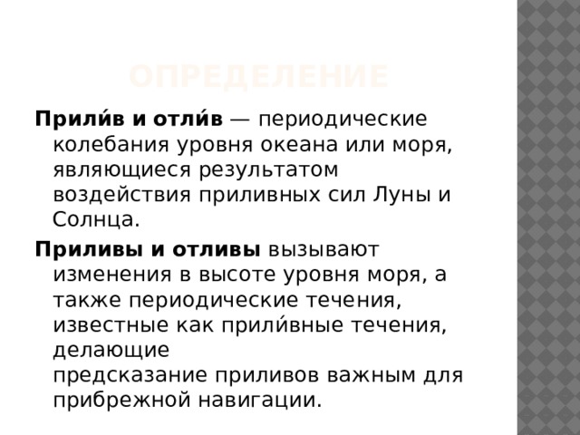 Определение Прили́в   и   отли́в  — периодические колебания уровня океана или моря, являющиеся результатом воздействия приливных сил Луны и Солнца.  Приливы   и   отливы  вызывают изменения в высоте уровня моря, а также периодические течения, известные как прили́вные течения, делающие предсказание приливов важным для прибрежной навигации. 