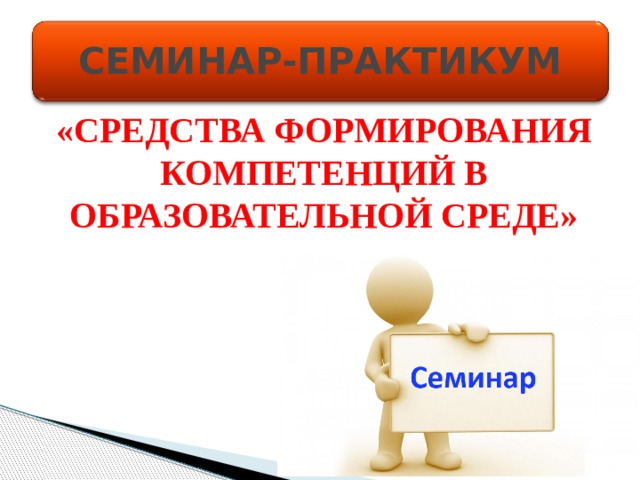СЕМИНАР-ПРАКТИКУМ «СРЕДСТВА ФОРМИРОВАНИЯ КОМПЕТЕНЦИЙ В ОБРАЗОВАТЕЛЬНОЙ СРЕДЕ»  