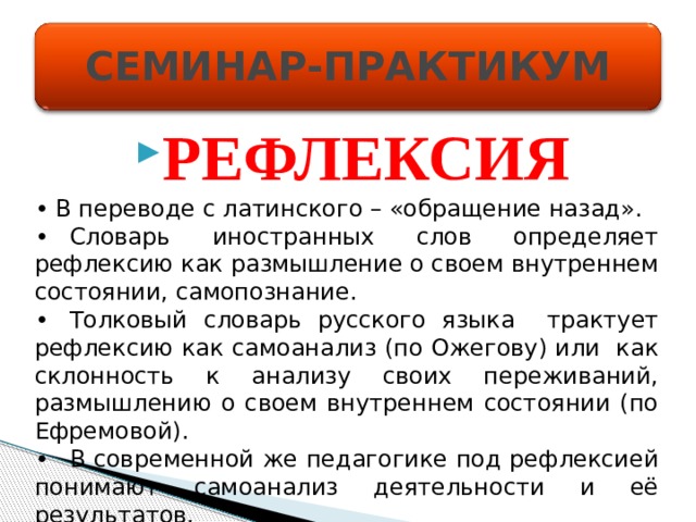 СЕМИНАР-ПРАКТИКУМ РЕФЛЕКСИЯ • В переводе с латинского – «обращение назад». •  Словарь иностранных слов определяет рефлексию как размышление о своем внутреннем состоянии, самопознание. •  Толковый словарь русского языка трактует рефлексию как самоанализ (по Ожегову) или как склонность к анализу своих переживаний, размышлению о своем внутреннем состоянии (по Ефремовой). •  В современной же педагогике под рефлексией понимают самоанализ деятельности и её результатов. 