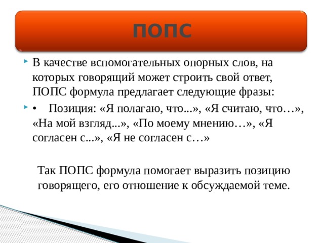 ПОПС В качестве вспомогательных опорных слов, на которых говорящий может строить свой ответ, ПОПС формула предлагает следующие фразы: •  Позиция: «Я полагаю, что...», «Я считаю, что…», «На мой взгляд...», «По моему мнению…», «Я согласен с...», «Я не согласен с…» Так ПОПС формула помогает выразить позицию говорящего, его отношение к обсуждаемой теме. 