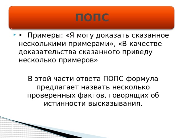 ПОПС •  Примеры: «Я могу доказать сказанное несколькими примерами», «В качестве доказательства сказанного приведу несколько примеров» В этой части ответа ПОПС формула предлагает назвать несколько проверенных фактов, говорящих об истинности высказывания. 