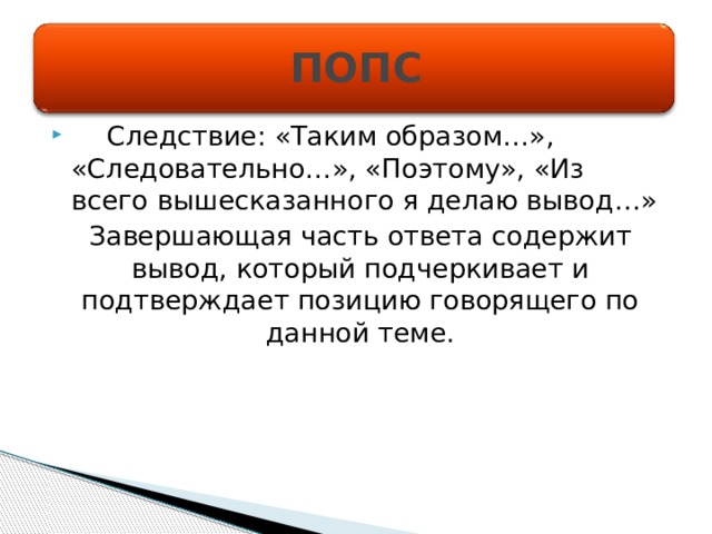 ПОПС  Следствие: «Таким образом…», «Следовательно…», «Поэтому», «Из всего вышесказанного я делаю вывод…» Завершающая часть ответа содержит вывод, который подчеркивает и подтверждает позицию говорящего по данной теме. 