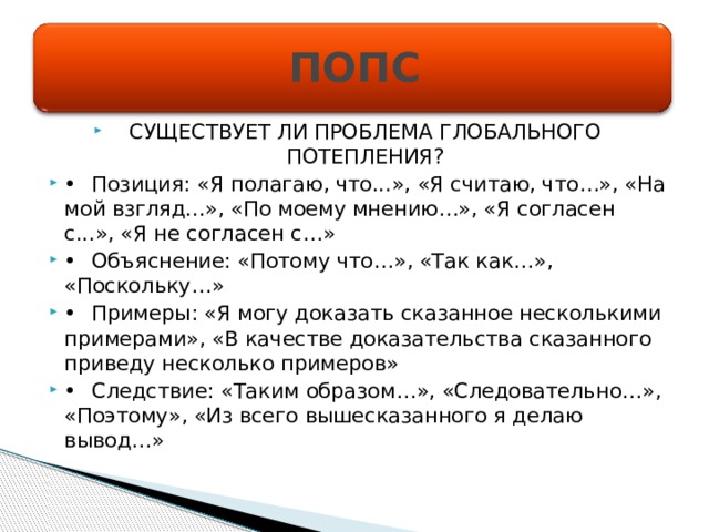 ПОПС СУЩЕСТВУЕТ ЛИ ПРОБЛЕМА ГЛОБАЛЬНОГО ПОТЕПЛЕНИЯ? •  Позиция: «Я полагаю, что...», «Я считаю, что…», «На мой взгляд...», «По моему мнению…», «Я согласен с...», «Я не согласен с…» •  Объяснение: «Потому что…», «Так как…», «Поскольку…» •  Примеры: «Я могу доказать сказанное несколькими примерами», «В качестве доказательства сказанного приведу несколько примеров» •  Следствие: «Таким образом…», «Следовательно…», «Поэтому», «Из всего вышесказанного я делаю вывод…» 