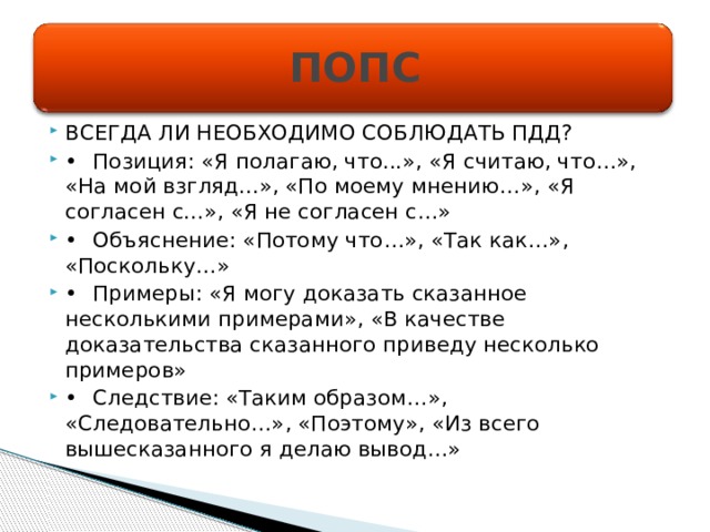 ПОПС ВСЕГДА ЛИ НЕОБХОДИМО СОБЛЮДАТЬ ПДД? •  Позиция: «Я полагаю, что...», «Я считаю, что…», «На мой взгляд...», «По моему мнению…», «Я согласен с...», «Я не согласен с…» •  Объяснение: «Потому что…», «Так как…», «Поскольку…» •  Примеры: «Я могу доказать сказанное несколькими примерами», «В качестве доказательства сказанного приведу несколько примеров» •  Следствие: «Таким образом…», «Следовательно…», «Поэтому», «Из всего вышесказанного я делаю вывод…» 