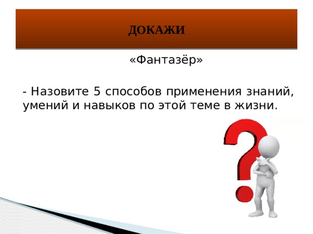 ДОКАЖИ  «Фантазёр» - Назовите 5 способов применения знаний, умений и навыков по этой теме в жизни. 