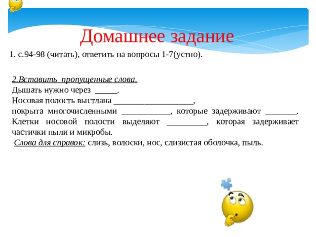 Домашнее задание 1. с.94-98 (читать), ответить на вопросы 1-7(устно).  2.Вставить пропущенные слова. Дышать нужно через _____. Носовая полость выстлана __________________, покрыта многочисленными ___________, которые задерживают _______. Клетки носовой полости выделяют _________, которая задерживает частички пыли и микробы.  Слова для справок:  слизь, волоски, нос, слизистая оболочка, пыль. 
