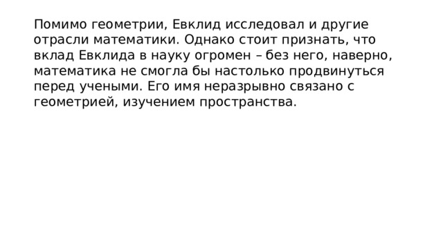 Помимо геометрии, Евклид исследовал и другие отрасли математики. Однако стоит признать, что вклад Евклида в науку огромен – без него, наверно, математика не смогла бы настолько продвинуться перед учеными. Его имя неразрывно связано с геометрией, изучением пространства. 