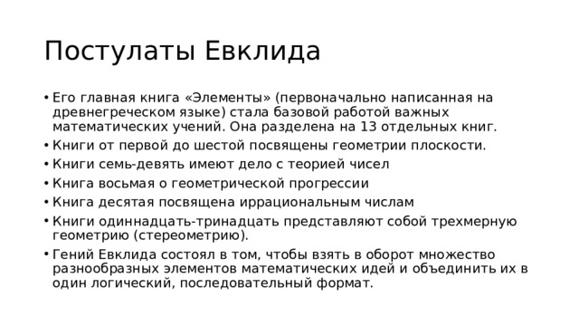 Постулаты Евклида Его главная книга «Элементы» (первоначально написанная на древнегреческом языке) стала базовой работой важных математических учений. Она разделена на 13 отдельных книг. Книги от первой до шестой посвящены геометрии плоскости. Книги семь-девять имеют дело с теорией чисел Книга восьмая о геометрической прогрессии Книга десятая посвящена иррациональным числам Книги одиннадцать-тринадцать представляют собой трехмерную геометрию (стереометрию). Гений Евклида состоял в том, чтобы взять в оборот множество разнообразных элементов математических идей и объединить их в один логический, последовательный формат. 
