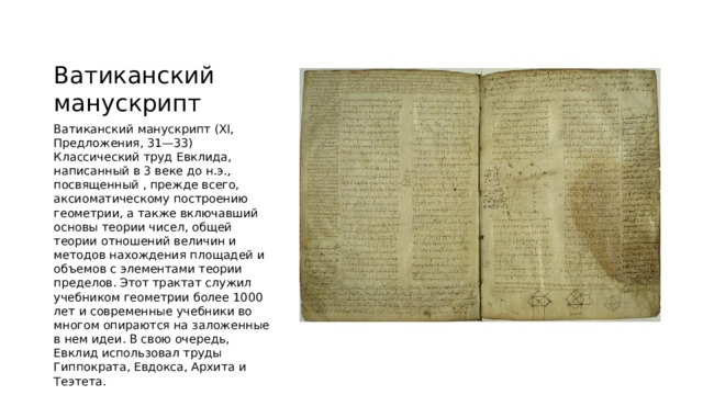 Ватиканский манускрипт Ватиканский манускрипт (XI, Предложения, 31—33) Классический труд Евклида, написанный в 3 веке до н.э., посвященный , прежде всего, аксиоматическому построению геометрии, а также включавший основы теории чисел, общей теории отношений величин и методов нахождения площадей и объемов с элементами теории пределов. Этот трактат служил учебником геометрии более 1000 лет и современные учебники во многом опираются на заложенные в нем идеи. В свою очередь, Евклид использовал труды Гиппократа, Евдокса, Архита и Теэтета. 