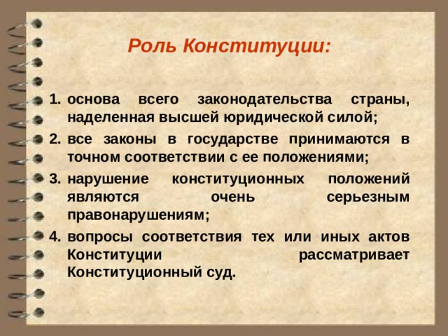 Роль Конституции:  основа всего законодательства страны, наделенная высшей юридической силой; все законы в государстве принимаются в точном соответствии с ее положениями; нарушение конституционных положений являются очень серьезным правонарушениям; вопросы соответствия тех или иных актов Конституции рассматривает Конституционный суд. 
