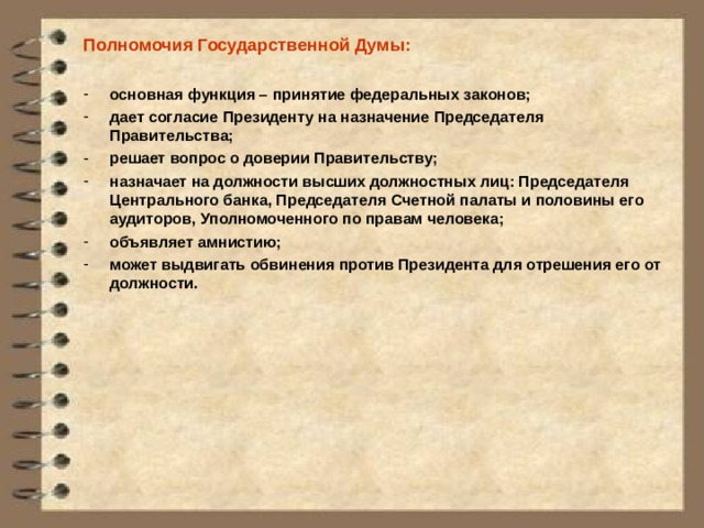 Полномочия Государственной Думы:  основная функция – принятие федеральных законов; дает согласие Президенту на назначение Председателя Правительства; решает вопрос о доверии Правительству; назначает на должности высших должностных лиц: Председателя Центрального банка, Председателя Счетной палаты и половины его аудиторов, Уполномоченного по правам человека; объявляет амнистию; может выдвигать обвинения против Президента для отрешения его от должности.   