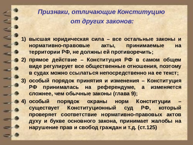 Признаки, отличающие Конституцию  от других законов:  высшая юридическая сила – все остальные законы и нормативно-правовые акты, принимаемые на территории РФ, не должны ей противоречить; прямое действие – Конституция РФ в самом общем виде регулирует все общественные отношения, поэтому в судах можно ссылаться непосредственно на ее текст; особый порядок принятия и изменения – Конституция РФ принималась на референдуме, а изменяется сложнее, чем обычные законы (глава 9); особый порядок охраны норм Конституции – существует Конституционный суд РФ, который проверяет соответствие нормативно-правовых актов духу и букве основного закона, принимает жалобы на нарушение прав и свобод граждан и т.д. (ст.125) 