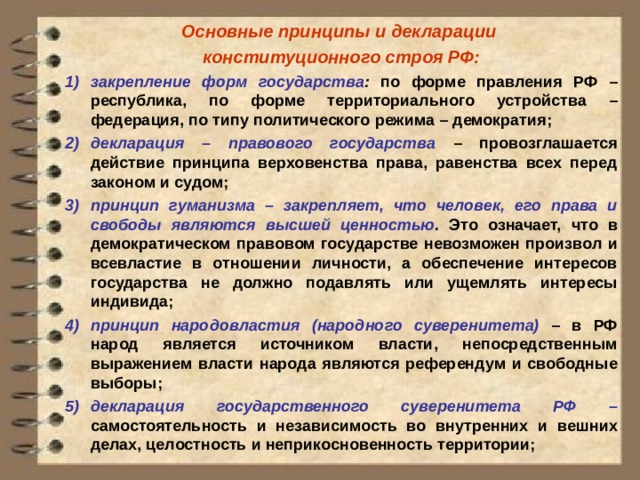 Основные принципы и декларации конституционного строя РФ: закрепление форм государства : по форме правления РФ – республика, по форме территориального устройства – федерация, по типу политического режима – демократия; декларация – правового государства – провозглашается действие принципа верховенства права, равенства всех перед законом и судом; принцип гуманизма – закрепляет, что человек, его права и свободы являются высшей ценностью . Это означает, что в демократическом правовом государстве невозможен произвол и всевластие в отношении личности, а обеспечение интересов государства не должно подавлять или ущемлять интересы индивида; принцип народовластия (народного суверенитета) – в РФ народ является источником власти, непосредственным выражением власти народа являются референдум и свободные выборы; декларация государственного суверенитета РФ – самостоятельность и независимость во внутренних и вешних делах, целостность и неприкосновенность территории;  