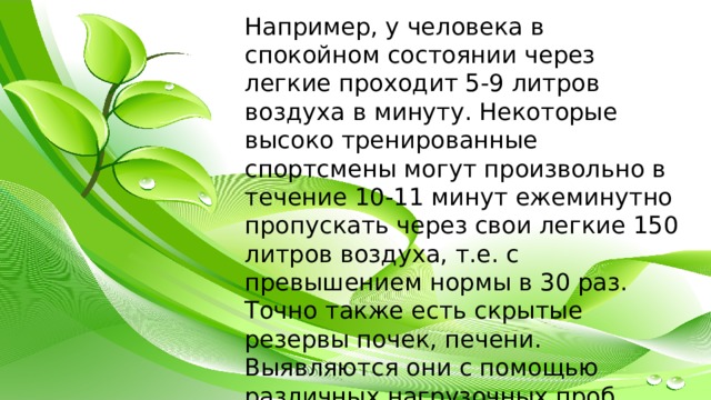 Например, у человека в спокойном состоянии через легкие проходит 5-9 литров воздуха в минуту. Некоторые высоко тренированные спортсмены могут произвольно в течение 10-11 минут ежеминутно пропускать через свои легкие 150 литров воздуха, т.е. с превышением нормы в 30 раз. Точно также есть скрытые резервы почек, печени. Выявляются они с помощью различных нагрузочных проб. 