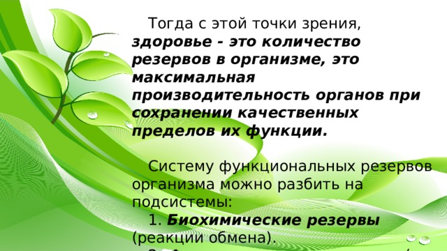 Тогда с этой точки зрения, здоровье - это количество резервов в организме, это максимальная производительность органов при сохранении качественных пределов их функции. Систему функциональных резервов организма можно разбить на подсистемы: 1. Биохимические резервы (реакции обмена). 2. Физиологические резервы (на уровне клеток, органов, систем органов). 3. Психические резервы. 