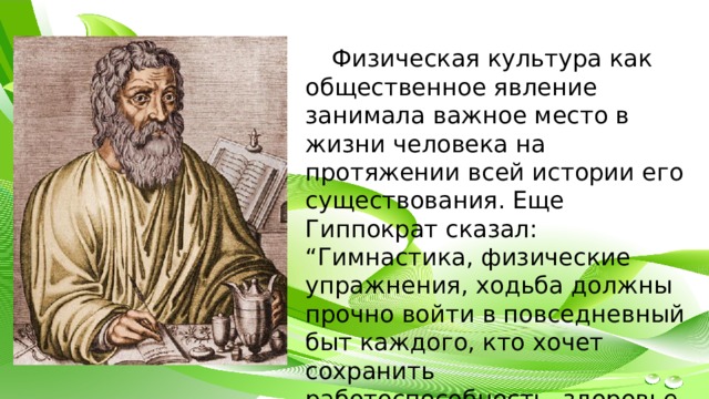 Физическая культура как общественное явление занимала важное место в жизни человека на протяжении всей истории его существования. Еще Гиппократ сказал: “Гимнастика, физические упражнения, ходьба должны прочно войти в повседневный быт каждого, кто хочет сохранить работоспособность, здоровье, полноценную жизнь ”. 