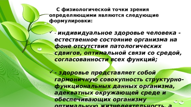 С физиологической точки зрения определяющими являются следующие формулировки:  - индивидуальное здоровье человека - естественное состояние организма на фоне отсутствия патологических сдвигов, оптимальной связи со средой, согласованности всех функций;  - здоровье представляет собой гармоничную совокупность структурно-функциональных данных организма, адекватных окружающей среде и обеспечивающих организму оптимальную жизнедеятельность, а также полноценную трудовую жизнедеятельность;  - индивидуальное здоровье человека - это гармоническое единство всевозможных обменных процессов в организме, что создает условия для оптимальной жизнедеятельности всех систем и подсистем организма;  - здоровье - это процесс сохранения и развития биологических, физиологических, психологических функций, трудоспособности и социальной активности человека при максимальной продолжительности его активной жизни. 