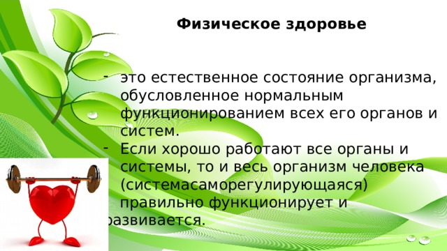  Физическое здоровье   это естественное состояние организма, обусловленное нормальным функционированием всех его органов и систем. Если хорошо работают все органы и системы, то и весь организм человека (системасаморегулирующаяся) правильно функционирует и развивается. 