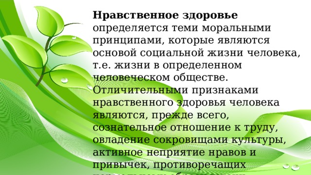 Нравственное здоровье определяется теми моральными принципами, которые являются основой социальной жизни человека, т.е. жизни в определенном человеческом обществе. Отличительными признаками нравственного здоровья человека являются, прежде всего, сознательное отношение к труду, овладение сокровищами культуры, активное неприятие нравов и привычек, противоречащих нормальному образу жизни. 