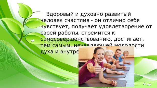 Здоровый и духовно развитый человек счастлив - он отлично себя чувствует, получает удовлетворение от своей работы, стремится к самосовершенствованию, достигает, тем самым, неувядающей молодости духа и внутренней красоты. 