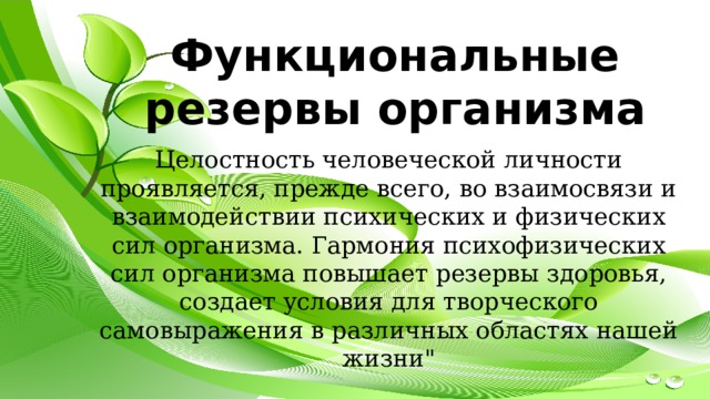 Функциональные резервы организма Целостность человеческой личности проявляется, прежде всего, во взаимосвязи и взаимодействии психических и физических сил организма. Гармония психофизических сил организма повышает резервы здоровья, создает условия для творческого самовыражения в различных областях нашей жизни