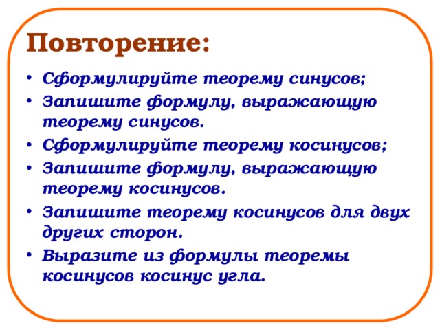 Повторение: Сформулируйте теорему синусов; Запишите формулу, выражающую теорему синусов. Сформулируйте теорему косинусов; Запишите формулу, выражающую теорему косинусов. Запишите теорему косинусов для двух других сторон. Выразите из формулы теоремы косинусов косинус угла. 