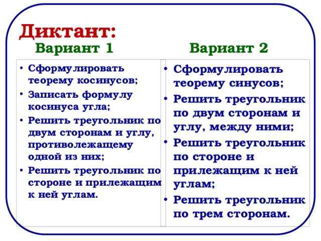 Диктант: Вариант 1 Вариант 2 Сформулировать теорему синусов; Решить треугольник по двум сторонам и углу, между ними; Решить треугольник по стороне и прилежащим к ней углам; Решить треугольник по трем сторонам. Сформулировать теорему косинусов; Записать формулу косинуса угла; Решить треугольник по двум сторонам и углу, противолежащему одной из них; Решить треугольник по стороне и прилежащим к ней углам. 