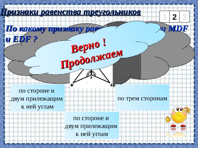 Верно ! Продолжаем Признаки равенства треугольников 1 2 3 По какому признаку равны треугольники MDF и EDF ? по стороне и двум прилежащим к ней углам по трем сторонам по стороне и двум прилежащим к ней углам 3 