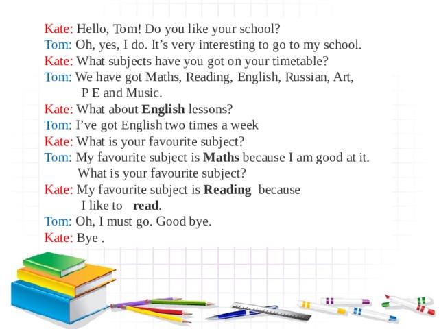 Kate: Hello, Tom! Do you like your school? Tom: Oh, yes, I do. It’s very interesting to go to my school. Kate: What subjects have you got on your timetable? Tom: We have got Maths, Reading, English, Russian, Art,  P E and Music. Kate: What about English lessons? Tom: I’ve got English two times a week Kate: What is your favourite subject? Tom: My favourite subject is Maths because I am good at it.  What is your favourite subject? Kate: My favourite subject is Reading because  I like to read . Tom: Oh, I must go. Good bye . Kate :  Bye . 