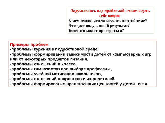 Задумываясь над проблемой, стоит задать себе вопрос Зачем нужно что-то изучать по этой теме? Что даст полученный результат? Кому это может пригодиться? Примеры проблем: -проблемы курения в подростковой среде; -проблемы формировании зависимости детей от компьютерных игр или от некоторых продуктов питания, -проблемы отношений в классе, -проблемы гимназистов при выборе профессии , -проблемы учебной мотивации школьников, -проблемы отношений подростков и их родителей, -проблемы формирования нравственных ценностей у детей   и т.д. 