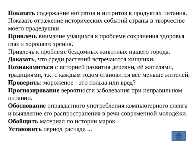 Показать  содержание нитратов и нитритов в продуктах питания. Показать отражение исторических событий страны в творчестве моего прадедушки. Привлечь  внимание учащихся к проблеме сохранения здоровья глаз и хорошего зрения. Привлечь к проблеме бездомных животных нашего города. Доказать , что среди растений встречаются хищники. Познакомиться  с историей развития деревни, её жителями, традициями, т.к. с каждым годом становится все меньше жителей. Проверить : мороженое - это польза или вред? Прогнозирование  вероятности заболевания при неправильном питании. Обоснование  оправданного употребления компьютерного сленга и выявление его распространения в речи современной молодёжи. Обобщить  материал по истории марок Установить  период распада ... 