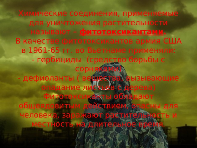 Химические соединения, применяемые для уничтожения растительности  называют – фитотоксикантами .  В качестве фитотоксикантов армия США в 1961-65 гг. во Вьетнаме применяли:  - гербициды (средство борьбы с сорняками)  - дефиоланты ( вещества, вызывающие опадание листьев с дерева)  Фитотоксиканты обладают общеядовитым действием, опасны для человека, заражают растительность и местность на длительное время.   