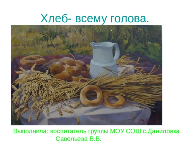 Хлеб- всему голова. Выполнила: воспитатель группы МОУ СОШ с.Даниловка  Савельева В.В. 
