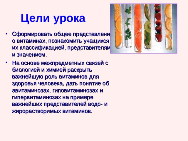 Цели урока Сформировать общее представление о витаминах, познакомить учащихся с их классификацией, представителями и значением. На основе межпредметных связей с биологией и химией раскрыть важнейшую роль витаминов для здоровья человека, дать понятие об авитаминозах, гиповитаминозах и гипервитаминозах на примере важнейших представителей водо- и жирорастворимых витаминов. 